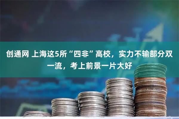 创通网 上海这5所“四非”高校，实力不输部分双一流，考上前景一片大好