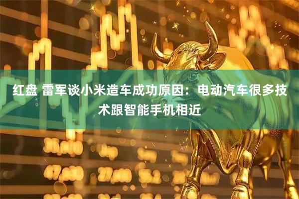 红盘 雷军谈小米造车成功原因：电动汽车很多技术跟智能手机相近