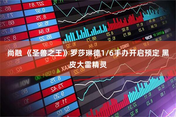 尚融 《圣兽之王》罗莎琳德1/6手办开启预定 黑皮大雷精灵