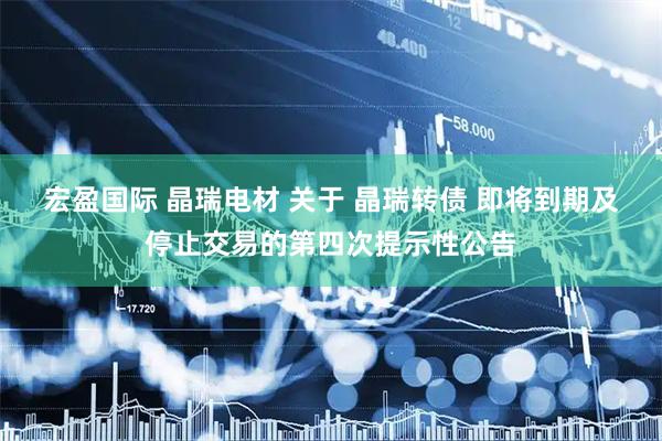 宏盈国际 晶瑞电材 关于 晶瑞转债 即将到期及停止交易的第四次提示性公告