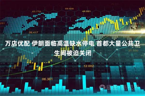 万店优配 伊朗面临高温缺水停电 首都大量公共卫生间被迫关闭