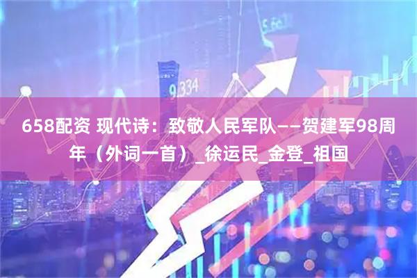 658配资 现代诗：致敬人民军队——贺建军98周年（外词一首）_徐运民_金登_祖国