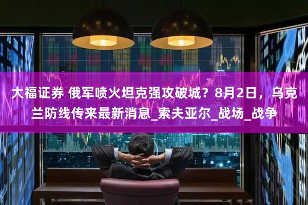 大福证券 俄军喷火坦克强攻破城？8月2日，乌克兰防线传来最新消息_索夫亚尔_战场_战争