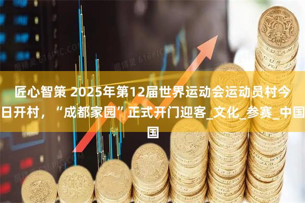 匠心智策 2025年第12届世界运动会运动员村今日开村，“成都家园”正式开门迎客_文化_参赛_中国