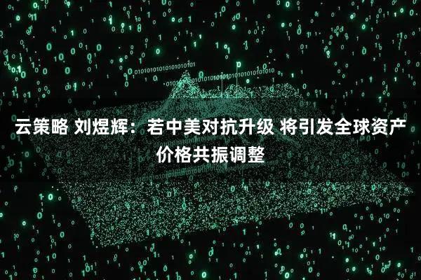 云策略 刘煜辉：若中美对抗升级 将引发全球资产价格共振调整