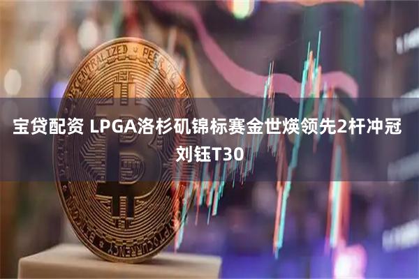 宝贷配资 LPGA洛杉矶锦标赛金世煐领先2杆冲冠 刘钰T30