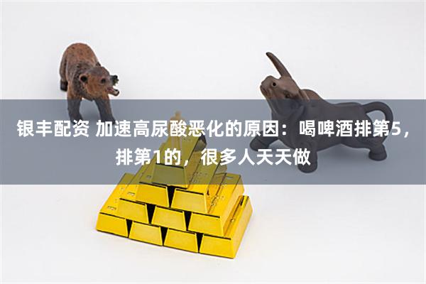 银丰配资 加速高尿酸恶化的原因：喝啤酒排第5，排第1的，很多人天天做