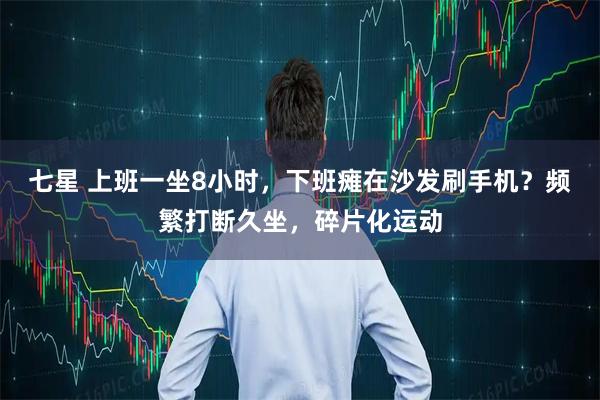 七星 上班一坐8小时，下班瘫在沙发刷手机？频繁打断久坐，碎片化运动