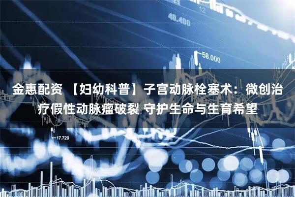 金惠配资 【妇幼科普】子宫动脉栓塞术：微创治疗假性动脉瘤破裂 守护生命与生育希望