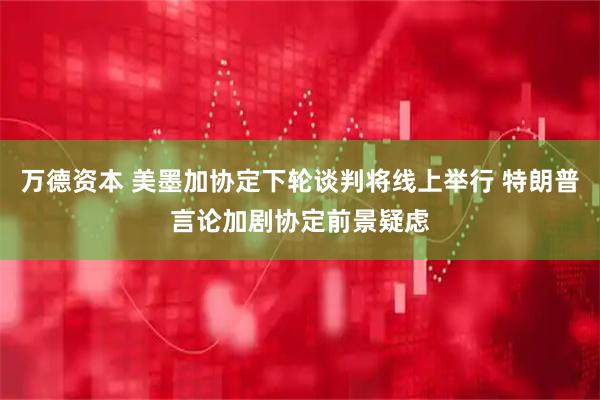 万德资本 美墨加协定下轮谈判将线上举行 特朗普言论加剧协定前景疑虑