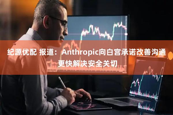 纪源优配 报道：Anthropic向白宫承诺改善沟通 更快解决安全关切