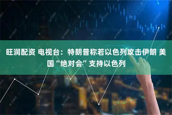 旺润配资 电视台：特朗普称若以色列攻击伊朗 美国“绝对会”支持以色列