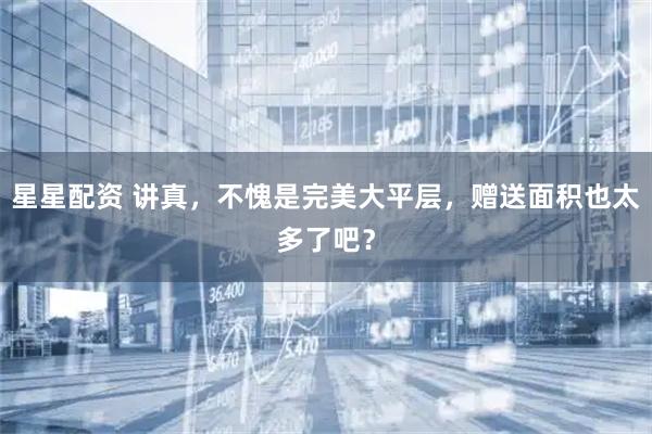 星星配资 讲真，不愧是完美大平层，赠送面积也太多了吧？