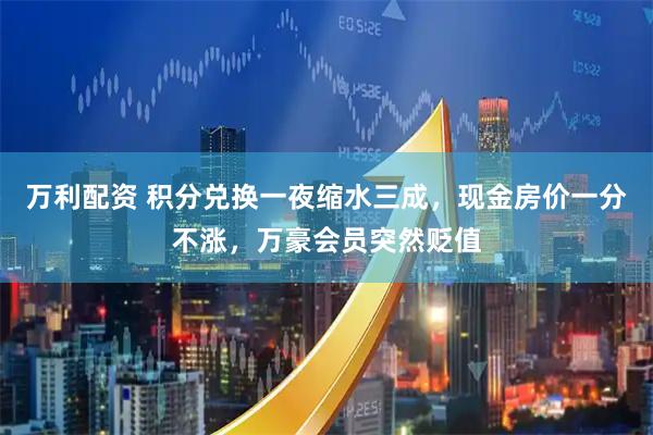 万利配资 积分兑换一夜缩水三成，现金房价一分不涨，万豪会员突然贬值