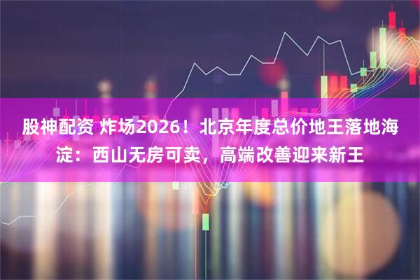 股神配资 炸场2026！北京年度总价地王落地海淀：西山无房可卖，高端改善迎来新王