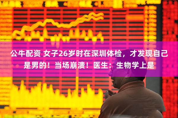 公牛配资 女子26岁时在深圳体检，才发现自己是男的！当场崩溃！医生：生物学上是