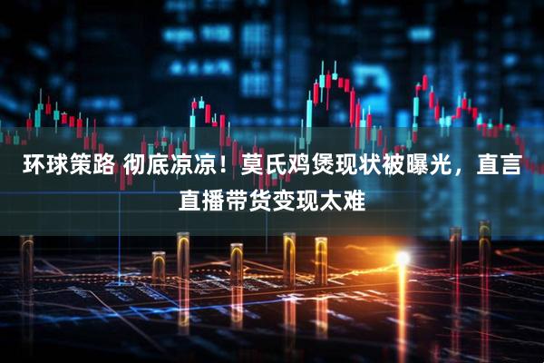 环球策路 彻底凉凉！莫氏鸡煲现状被曝光，直言直播带货变现太难