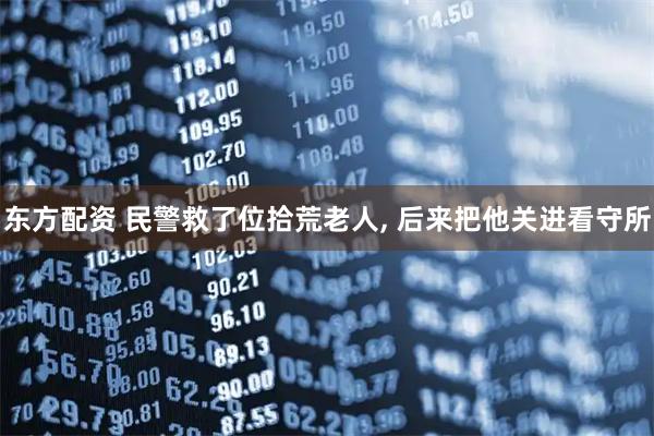 东方配资 民警救了位拾荒老人, 后来把他关进看守所